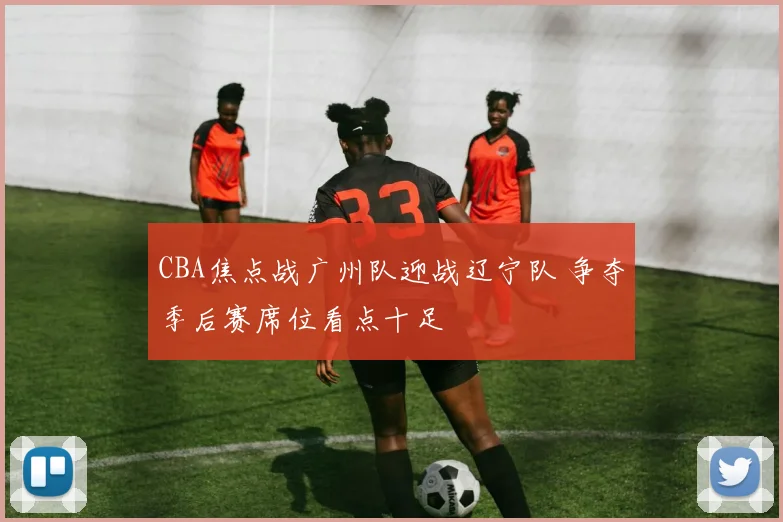 CBA焦点战广州队迎战辽宁队 争夺季后赛席位看点十足