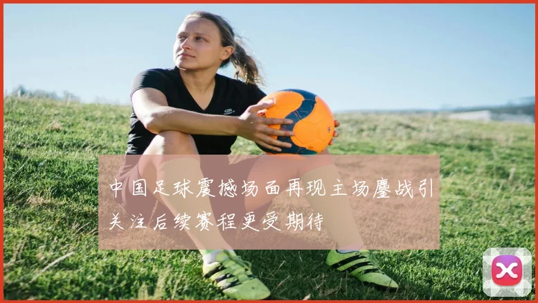 中国足球震撼场面再现主场鏖战引关注后续赛程更受期待