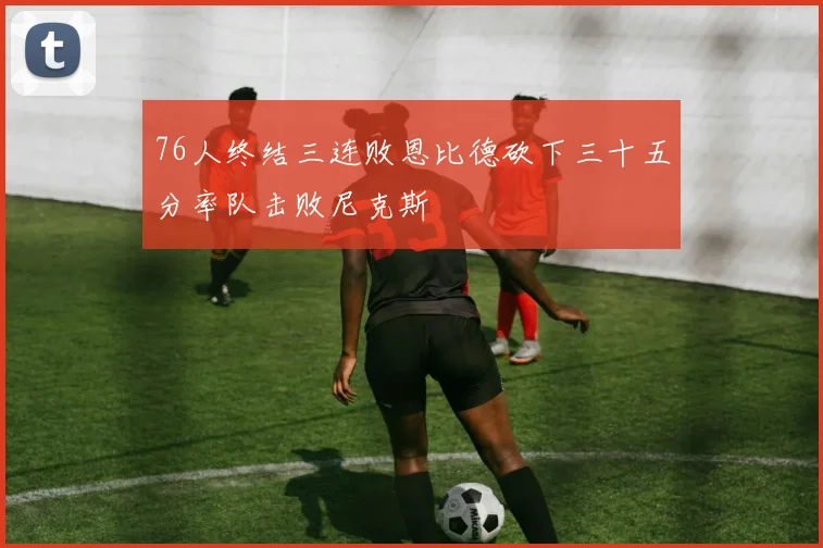 76人终结三连败恩比德砍下三十五分率队击败尼克斯