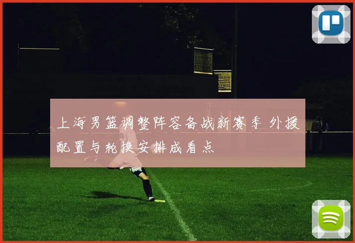 上海男篮调整阵容备战新赛季 外援配置与轮换安排成看点