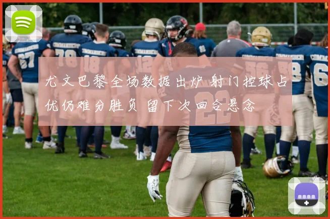 尤文巴黎全场数据出炉 射门控球占优仍难分胜负 留下次回合悬念