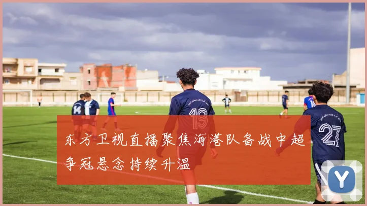 东方卫视直播聚焦海港队备战中超争冠悬念持续升温