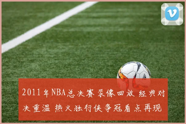 2011年NBA总决赛录像回放 经典对决重温 热火独行侠争冠看点再现