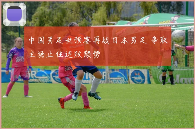 中国男足世预赛再战日本男足 争取主场止住连败颓势