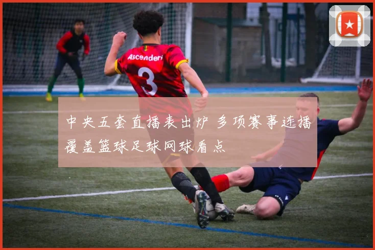 中央五套直播表出炉 多项赛事连播覆盖篮球足球网球看点