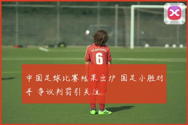 中国足球比赛结果出炉 国足小胜对手 争议判罚引关注