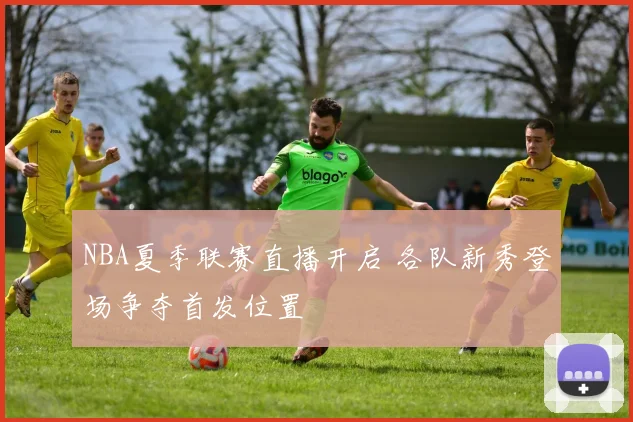 NBA夏季联赛直播开启 各队新秀登场争夺首发位置