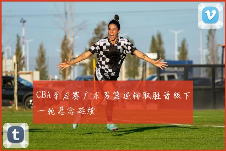 CBA季后赛广东男篮逆转取胜晋级下一轮悬念延续