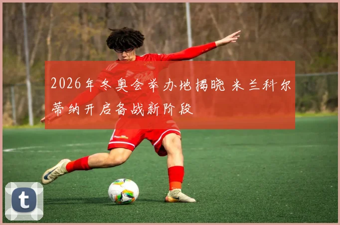 2026年冬奥会举办地揭晓 米兰科尔蒂纳开启备战新阶段