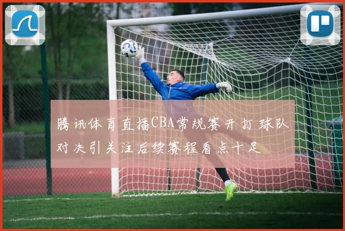 腾讯体育直播CBA常规赛开打 球队对决引关注后续赛程看点十足