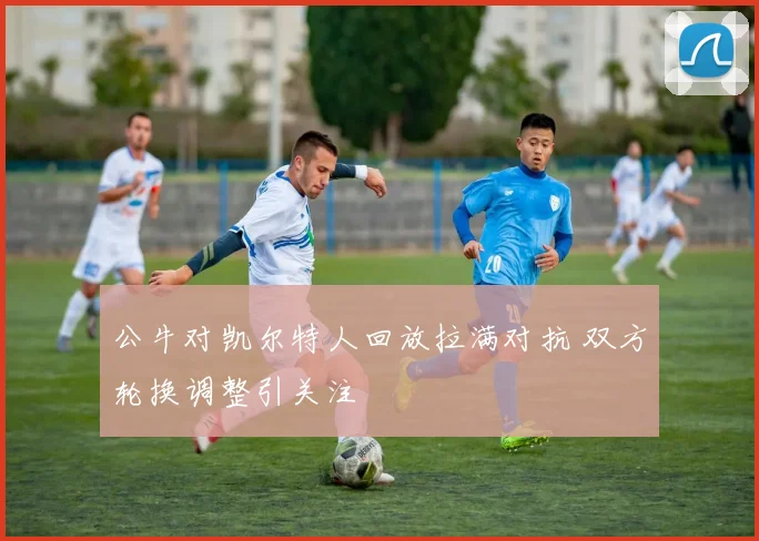 公牛对凯尔特人回放拉满对抗 双方轮换调整引关注