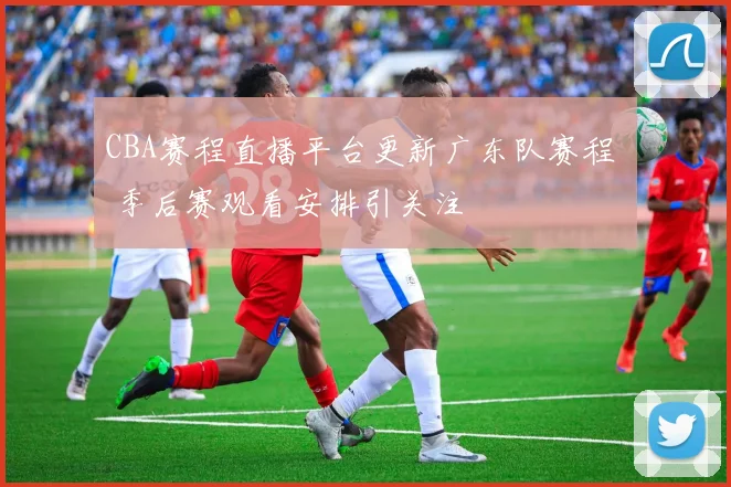 CBA赛程直播平台更新广东队赛程  季后赛观看安排引关注