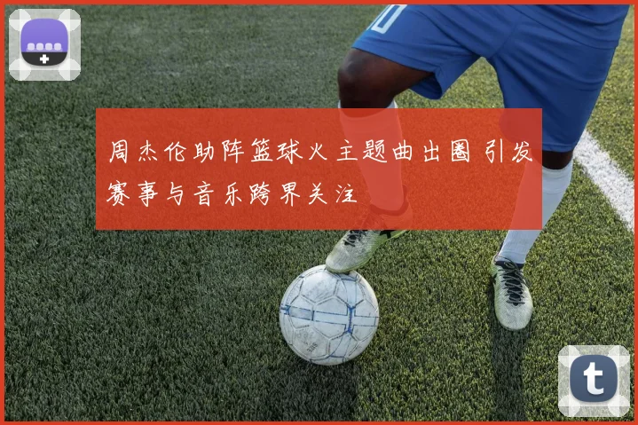 周杰伦助阵篮球火主题曲出圈 引发赛事与音乐跨界关注