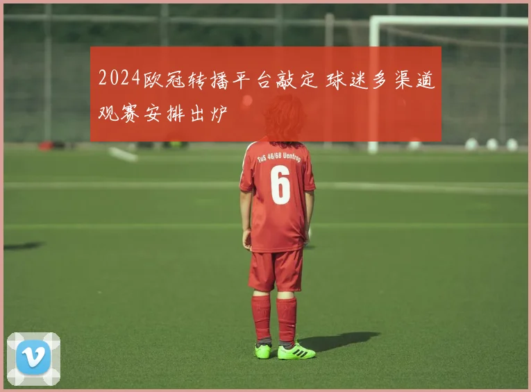 2024欧冠转播平台敲定 球迷多渠道观赛安排出炉