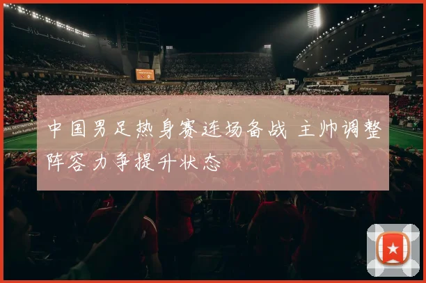 中国男足热身赛连场备战 主帅调整阵容力争提升状态