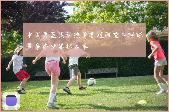 中国男篮集训热身赛连胜望年轻球员争夺世界杯名单