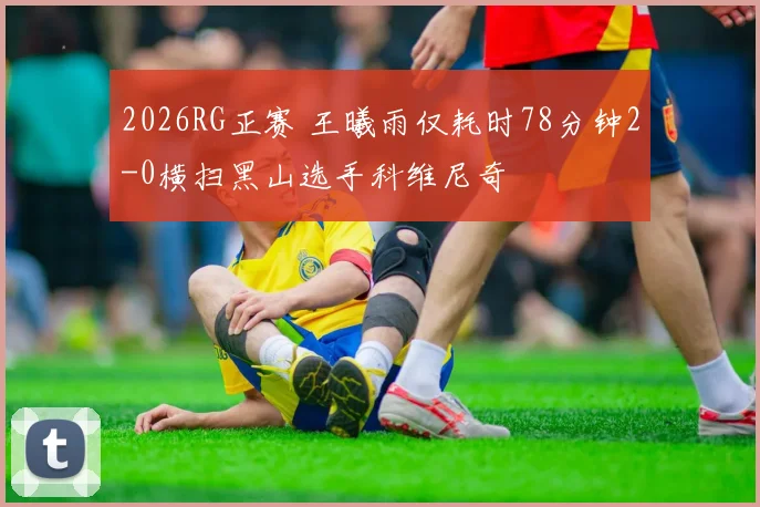 2026RG正赛 王曦雨仅耗时78分钟2-0横扫黑山选手科维尼奇