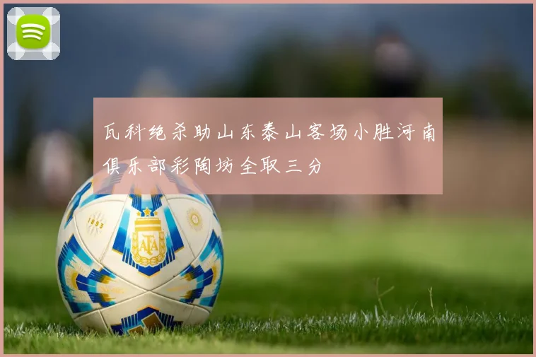 瓦科绝杀助山东泰山客场小胜河南俱乐部彩陶坊全取三分