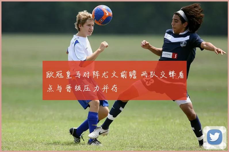 欧冠皇马对阵尤文前瞻 两队交锋看点与晋级压力并存