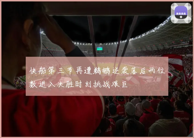 快船第三节再遭鹈鹕逆袭落后两位数进入决胜时刻挑战艰巨