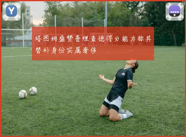 塔图姆盛赞普理查德得分能力称其替补身份实属奢侈