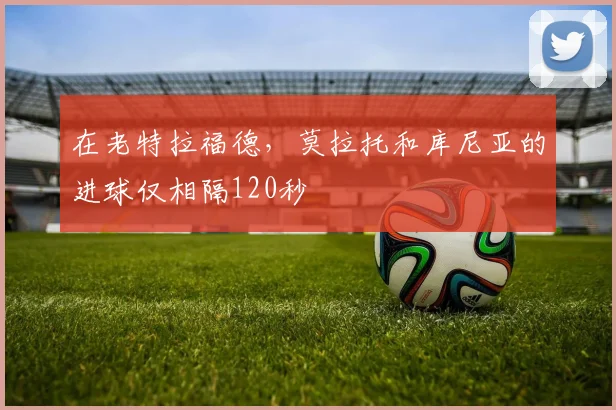 在老特拉福德，莫拉托和库尼亚的进球仅相隔120秒 ⚡️