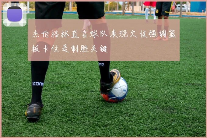 杰伦格林直言球队表现欠佳强调篮板卡位是制胜关键