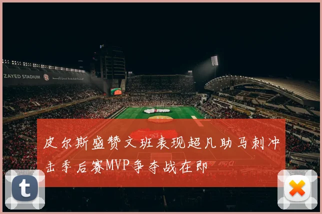 皮尔斯盛赞文班表现超凡助马刺冲击季后赛MVP争夺战在即
