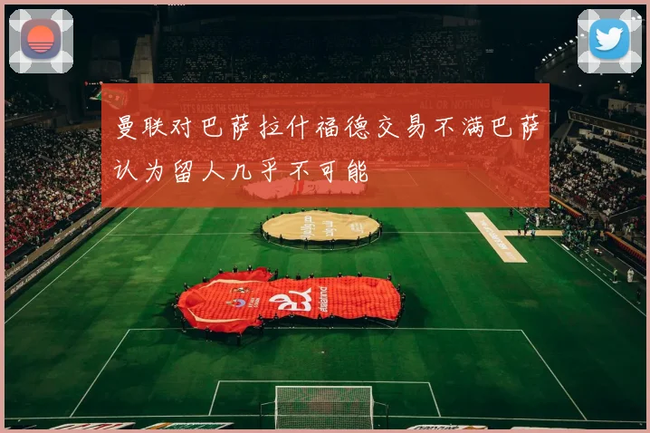 曼联对巴萨拉什福德交易不满巴萨认为留人几乎不可能