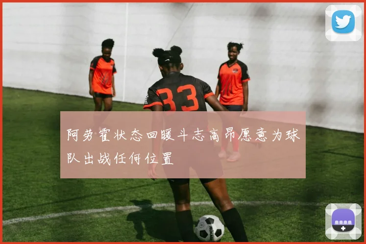 阿劳霍状态回暖斗志高昂愿意为球队出战任何位置