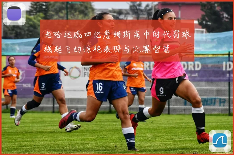 老哈达威回忆詹姆斯高中时代罚球线起飞的惊艳表现与比赛智慧