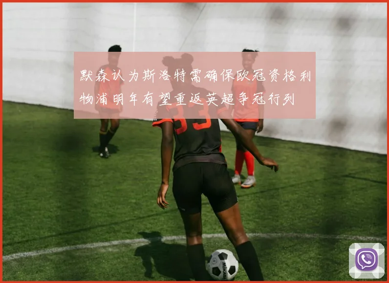 默森认为斯洛特需确保欧冠资格利物浦明年有望重返英超争冠行列