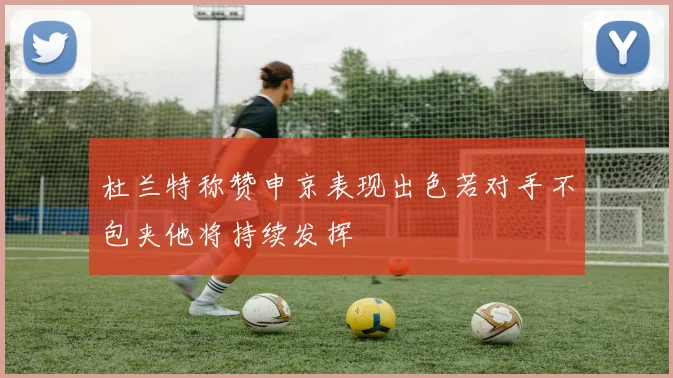 杜兰特称赞申京表现出色若对手不包夹他将持续发挥