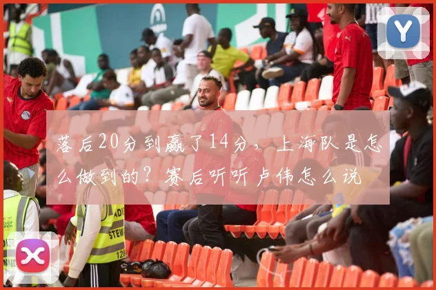 落后20分到赢了14分，上海队是怎么做到的？赛后听听卢伟怎么说