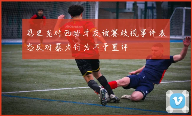 恩里克对西班牙友谊赛歧视事件表态反对暴力行为不予置评