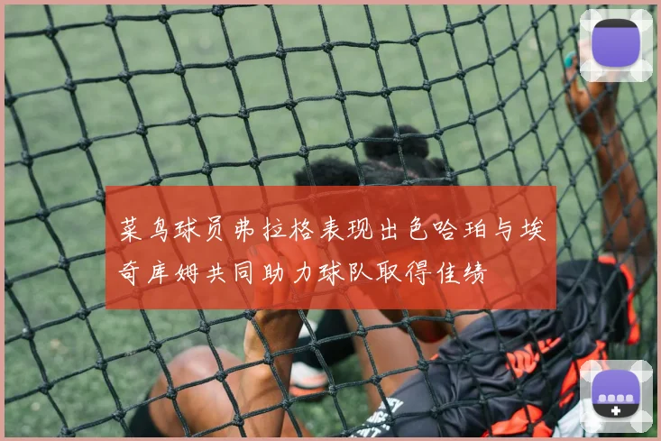 菜鸟球员弗拉格表现出色哈珀与埃奇库姆共同助力球队取得佳绩